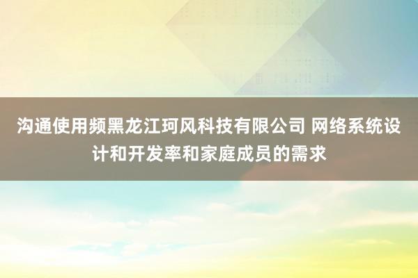 沟通使用频黑龙江珂风科技有限公司 网络系统设计和开发率和家庭成员的需求